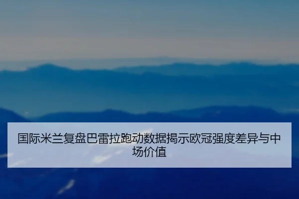 国际米兰复盘巴雷拉跑动数据揭示欧冠强度差异与中场价值