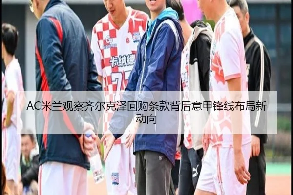 AC米兰观察齐尔克泽回购条款背后意甲锋线布局新动向