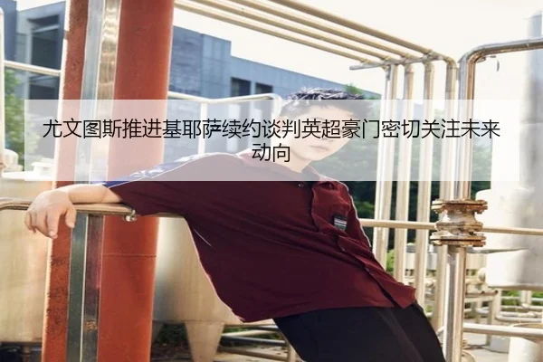 尤文图斯推进基耶萨续约谈判英超豪门密切关注未来动向