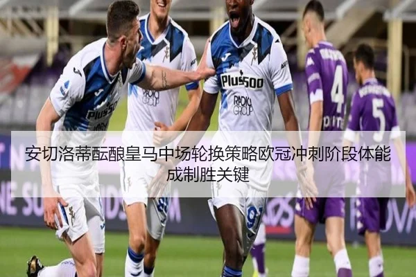 安切洛蒂酝酿皇马中场轮换策略欧冠冲刺阶段体能成制胜关键