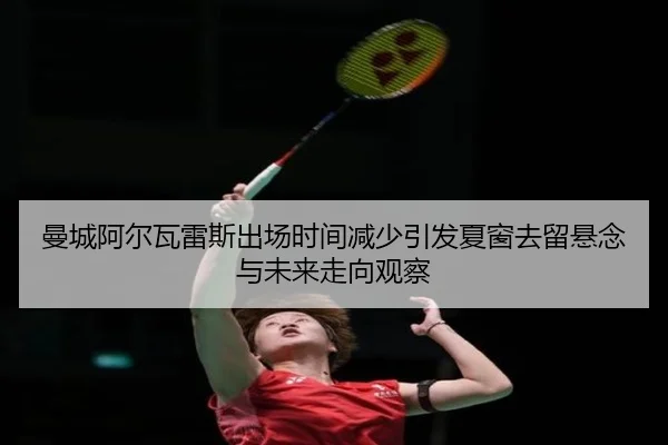 曼城阿尔瓦雷斯出场时间减少引发夏窗去留悬念与未来走向观察