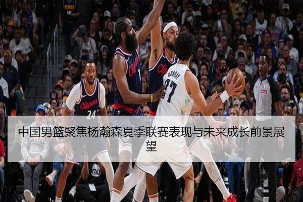 中国男篮聚焦杨瀚森夏季联赛表现与未来成长前景展望