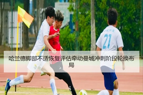 哈兰德脚部不适恢复评估牵动曼城冲刺阶段轮换布局