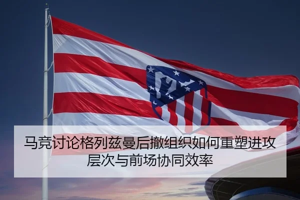 马竞讨论格列兹曼后撤组织如何重塑进攻层次与前场协同效率