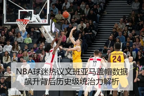 NBA球迷热议文班亚马盖帽数据飙升背后历史级统治力解析