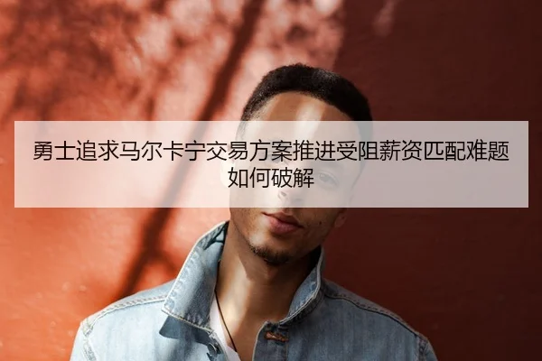 勇士追求马尔卡宁交易方案推进受阻薪资匹配难题如何破解