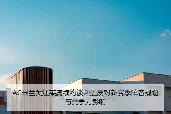 AC米兰关注莱奥续约谈判进展对新赛季阵容规划与竞争力影响