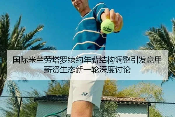 国际米兰劳塔罗续约年薪结构调整引发意甲薪资生态新一轮深度讨论