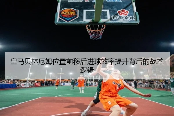 皇马贝林厄姆位置前移后进球效率提升背后的战术逻辑