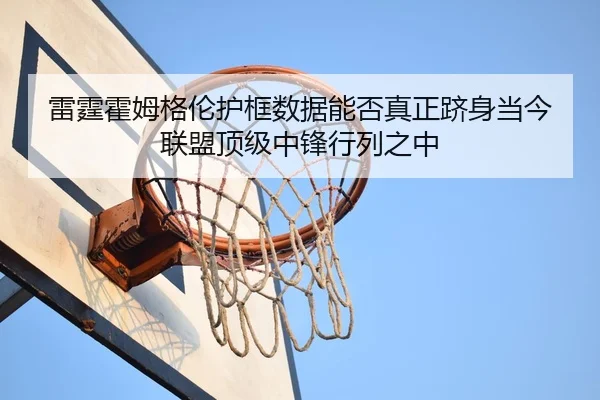 雷霆霍姆格伦护框数据能否真正跻身当今联盟顶级中锋行列之中