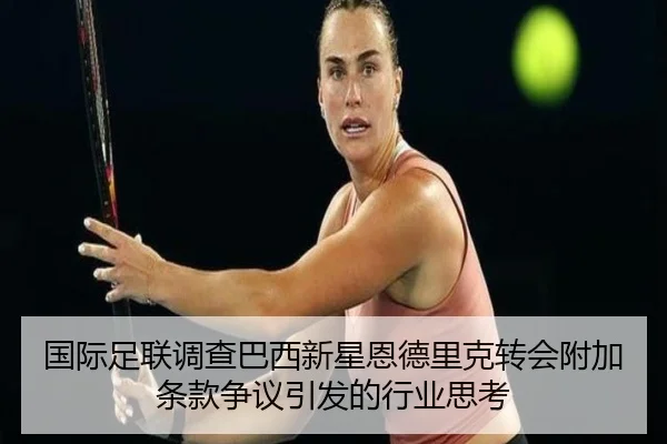 国际足联调查巴西新星恩德里克转会附加条款争议引发的行业思考