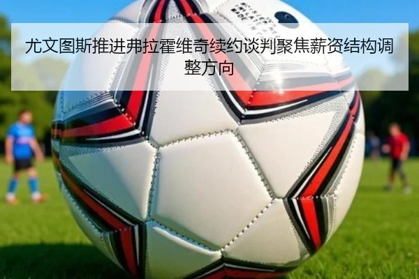 尤文图斯推进弗拉霍维奇续约谈判聚焦薪资结构调整方向
