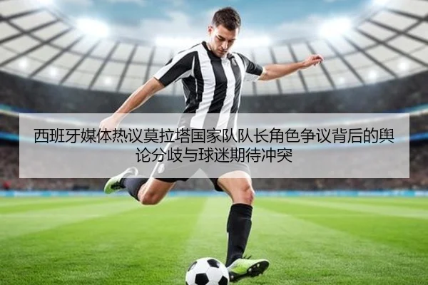 西班牙媒体热议莫拉塔国家队队长角色争议背后的舆论分歧与球迷期待冲突