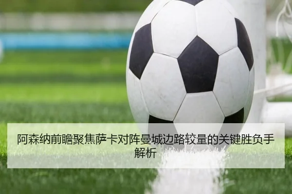 阿森纳前瞻聚焦萨卡对阵曼城边路较量的关键胜负手解析