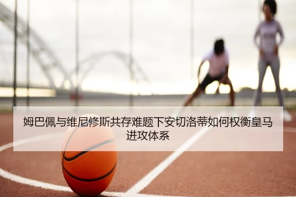 姆巴佩与维尼修斯共存难题下安切洛蒂如何权衡皇马进攻体系