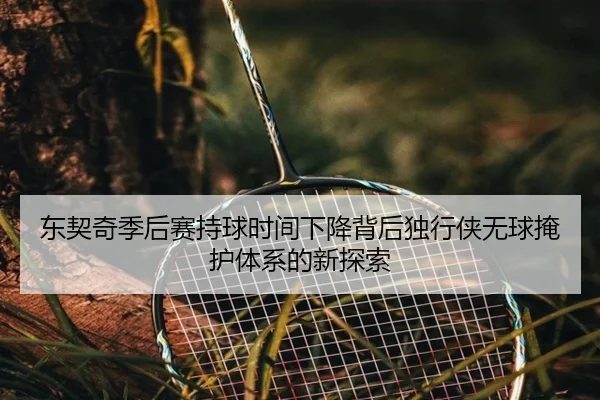 东契奇季后赛持球时间下降背后独行侠无球掩护体系的新探索